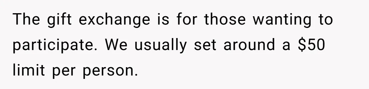 The gift exchange is for those wanting to participate. We usually set around a $50 limit per person.