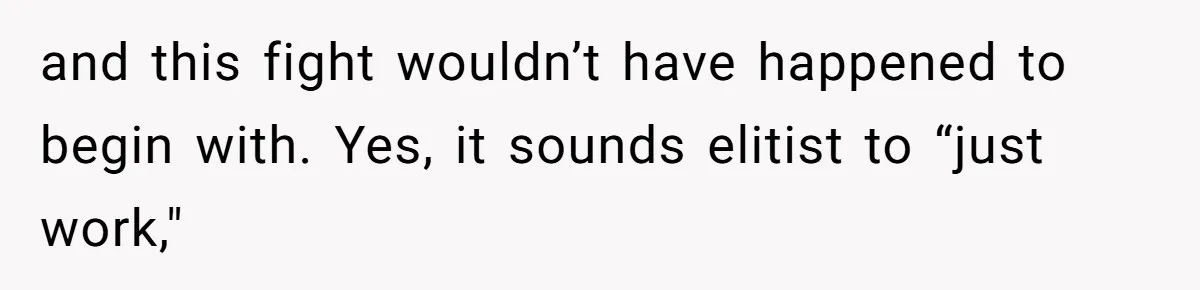 and this fight wouldn’t have happened to begin with. Yes, it sounds elitist to “just work,"