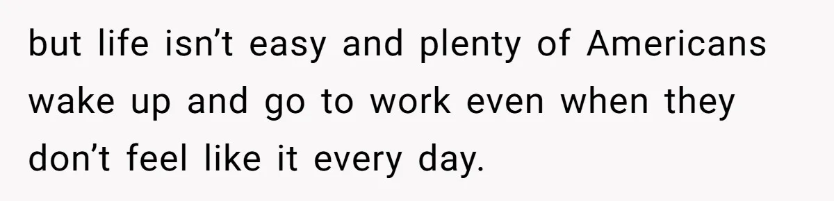 but life isn’t easy and plenty of Americans wake up and go to work even when they don’t feel like it every day.