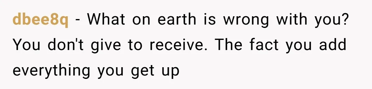 dbee8q − What on earth is wrong with you? You don't give to receive. The fact you add everything you get up