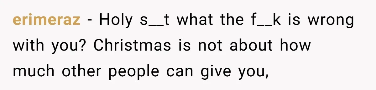 erimeraz − Holy s__t what the f__k is wrong with you? Christmas is not about how much other people can give you,