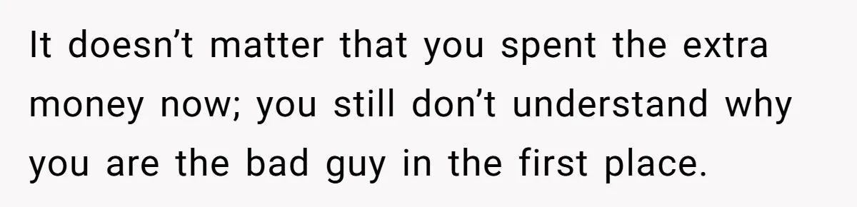 It doesn’t matter that you spent the extra money now; you still don’t understand why you are the bad guy in the first place.