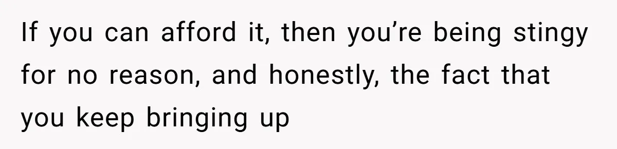 If you can afford it, then you’re being stingy for no reason, and honestly, the fact that you keep bringing up