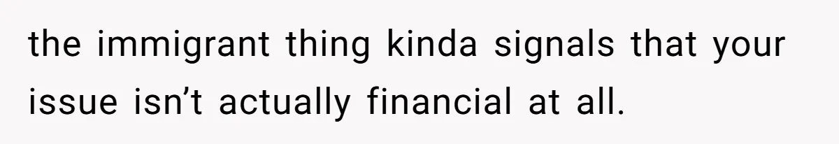 the immigrant thing kinda signals that your issue isn’t actually financial at all.