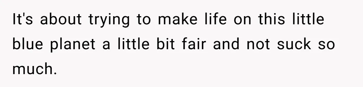 It's about trying to make life on this little blue planet a little bit fair and not suck so much.