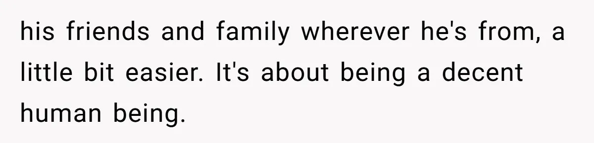 his friends and family wherever he's from, a little bit easier. It's about being a decent human being.