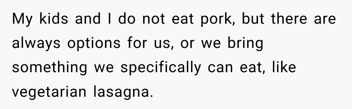 My kids and I do not eat pork, but there are always options for us, or we bring something we specifically can eat, like vegetarian lasagna.