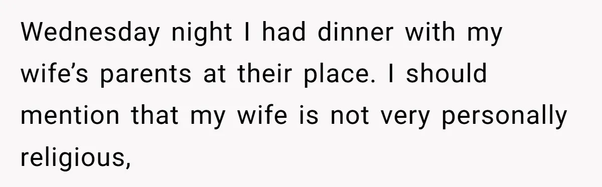 Wednesday night I had dinner with my wife’s parents at their place. I should mention that my wife is not very personally religious,