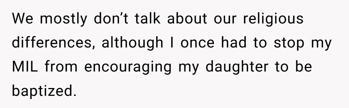 We mostly don’t talk about our religious differences, although I once had to stop my MIL from encouraging my daughter to be baptized.