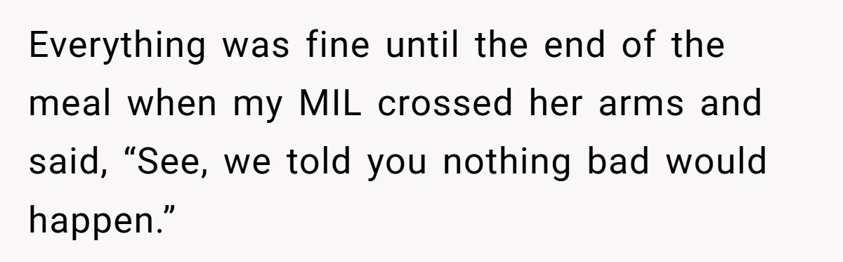 Everything was fine until the end of the meal when my MIL crossed her arms and said, “See, we told you nothing bad would happen.”