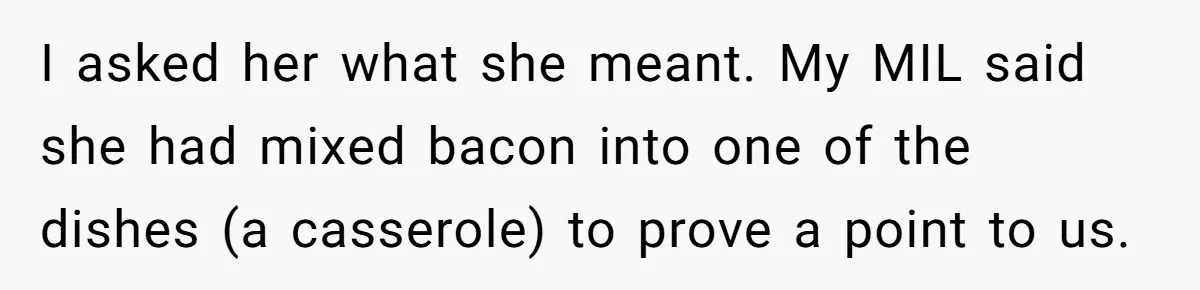 I asked her what she meant. My MIL said she had mixed bacon into one of the dishes (a casserole) to prove a point to us.