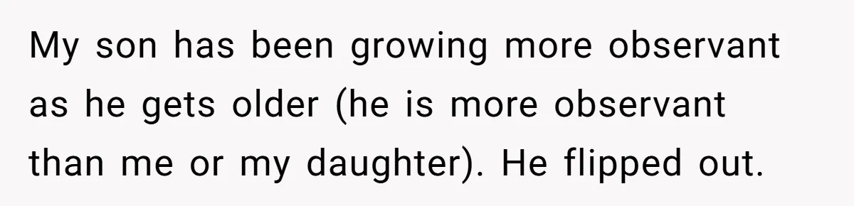 My son has been growing more observant as he gets older (he is more observant than me or my daughter). He flipped out.