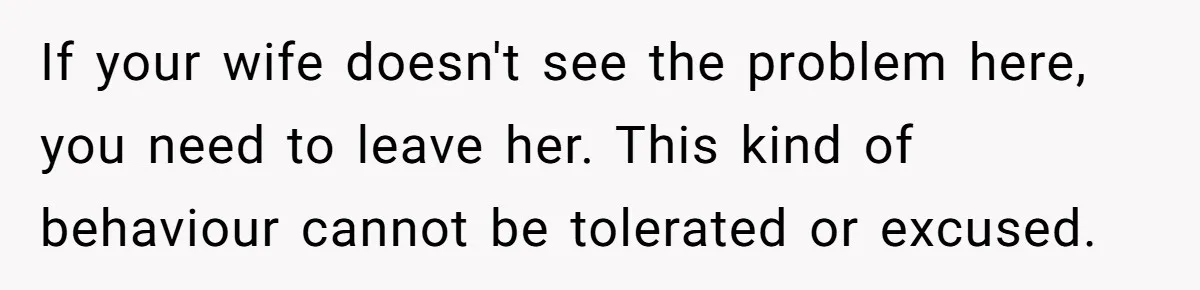 If your wife doesn't see the problem here, you need to leave her. This kind of behaviour cannot be tolerated or excused.