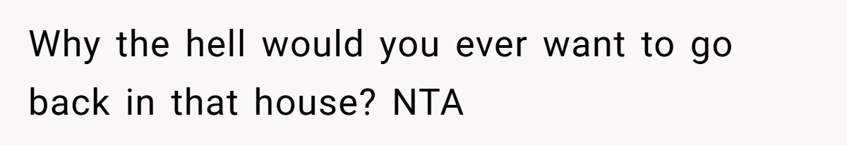 Why the hell would you ever want to go back in that house? NTA