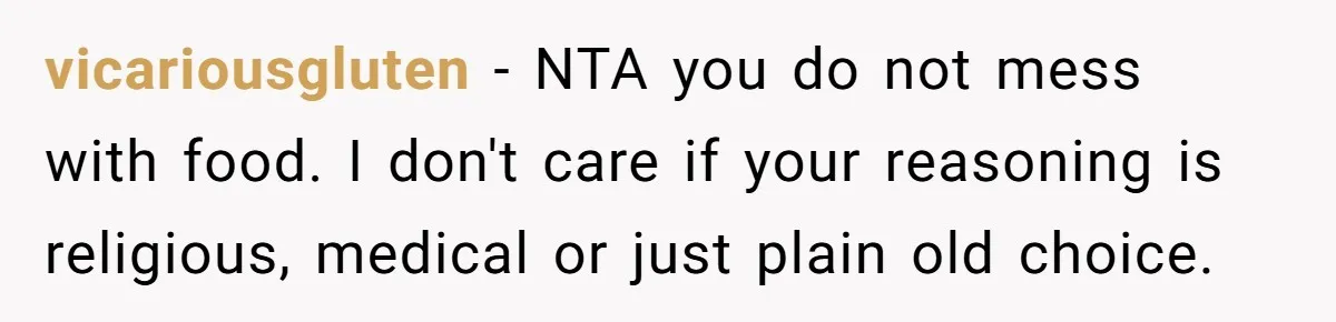 vicariousgluten − NTA you do not mess with food. I don't care if your reasoning is religious, medical or just plain old choice.