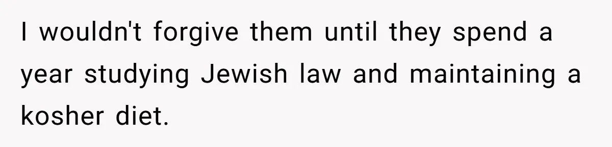 I wouldn't forgive them until they spend a year studying Jewish law and maintaining a kosher diet.