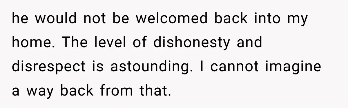 he would not be welcomed back into my home. The level of dishonesty and disrespect is astounding. I cannot imagine a way back from that.