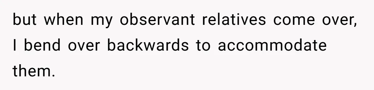but when my observant relatives come over, I bend over backwards to accommodate them.