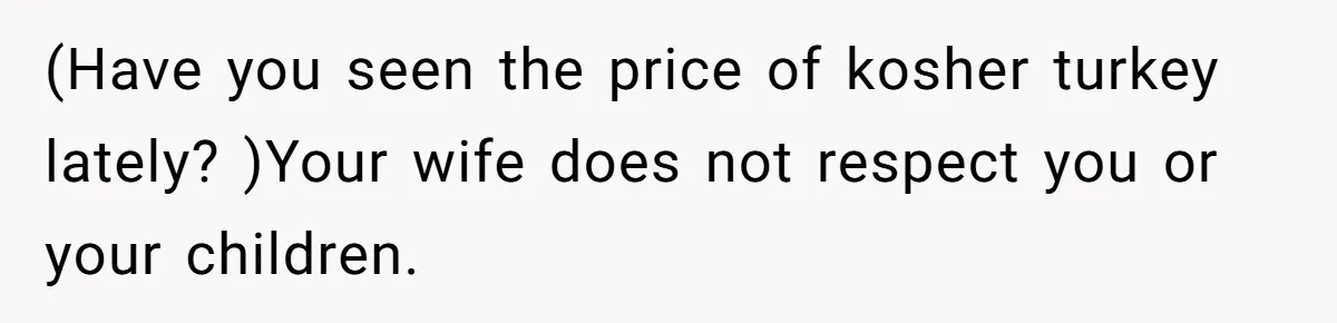 (Have you seen the price of kosher turkey lately? )Your wife does not respect you or your children.
