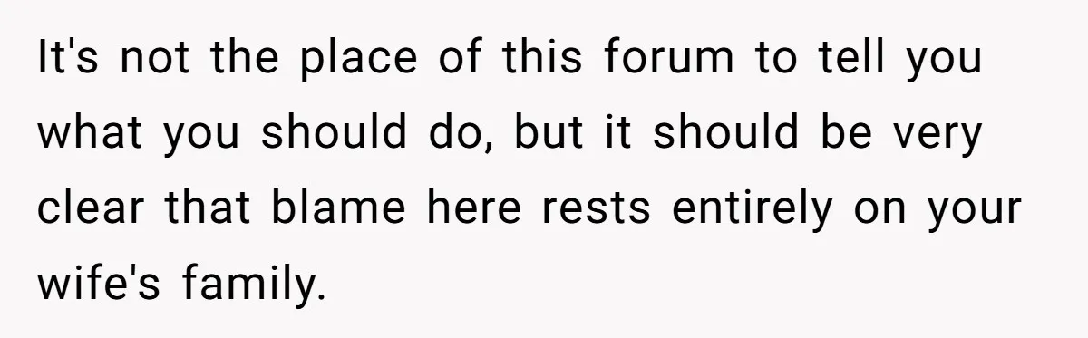 It's not the place of this forum to tell you what you should do, but it should be very clear that blame here rests entirely on your wife's family.