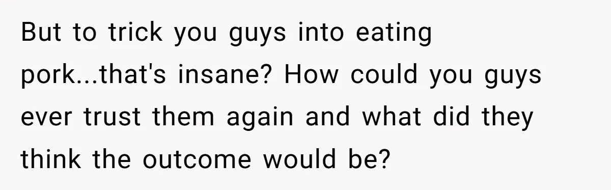 But to trick you guys into eating pork...that's insane? How could you guys ever trust them again and what did they think the outcome would be?