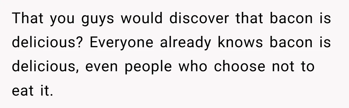 That you guys would discover that bacon is delicious? Everyone already knows bacon is delicious, even people who choose not to eat it.