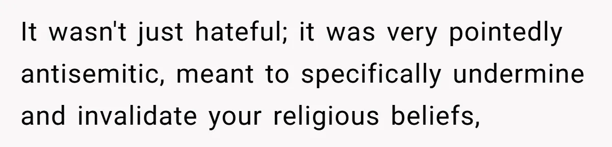 It wasn't just hateful; it was very pointedly antisemitic, meant to specifically undermine and invalidate your religious beliefs,