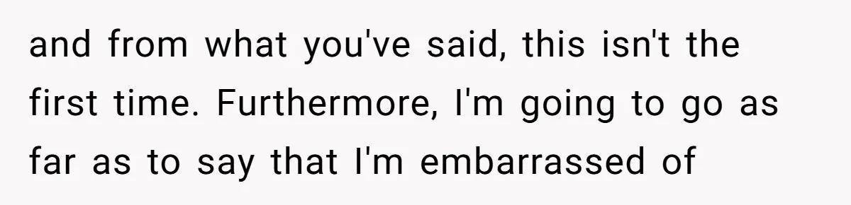 and from what you've said, this isn't the first time. Furthermore, I'm going to go as far as to say that I'm embarrassed of