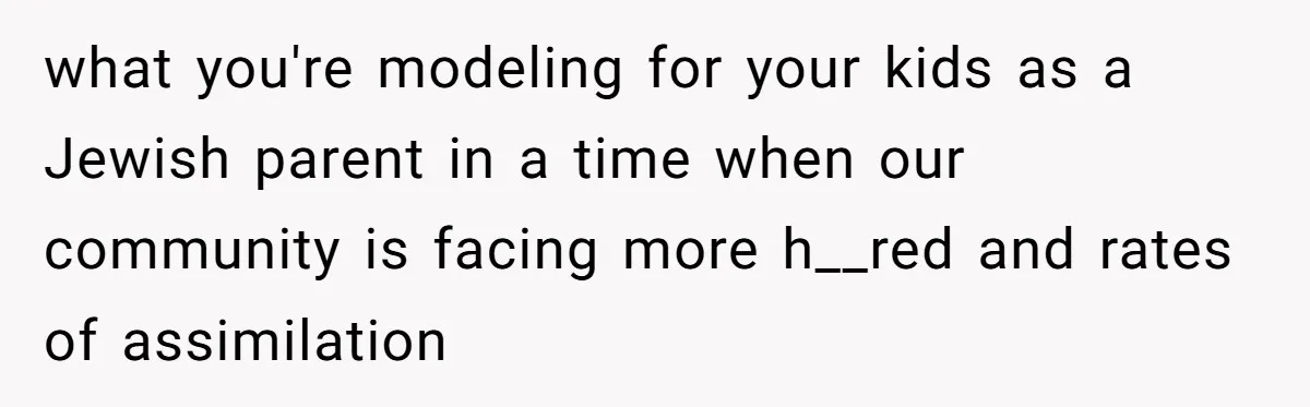 what you're modeling for your kids as a Jewish parent in a time when our community is facing more h__red and rates of assimilation
