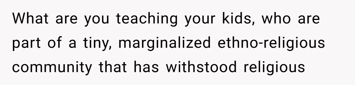 What are you teaching your kids, who are part of a tiny, marginalized ethno-religious community that has withstood religious