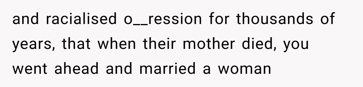 and racialised o__ression for thousands of years, that when their mother died, you went ahead and married a woman