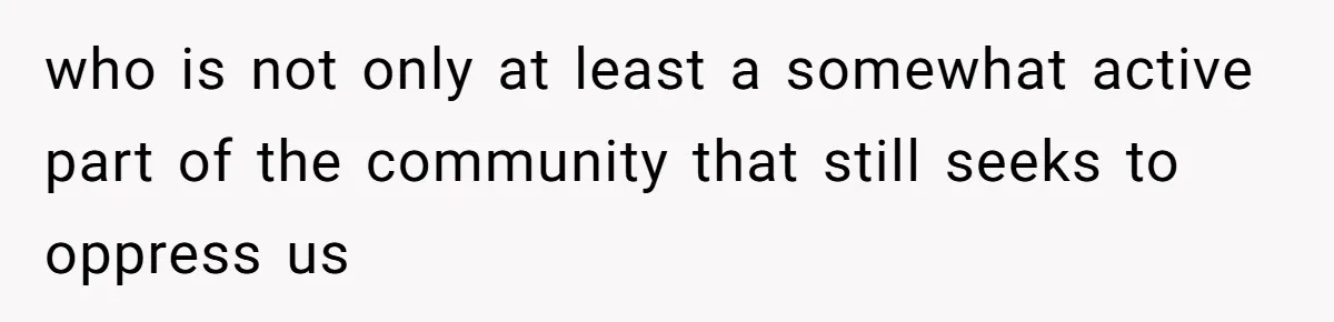 who is not only at least a somewhat active part of the community that still seeks to oppress us