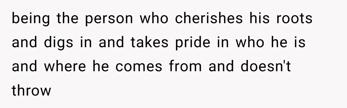 being the person who cherishes his roots and digs in and takes pride in who he is and where he comes from and doesn't throw