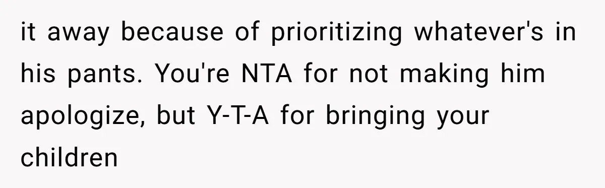 it away because of prioritizing whatever's in his pants. You're NTA for not making him apologize, but Y-T-A for bringing your children