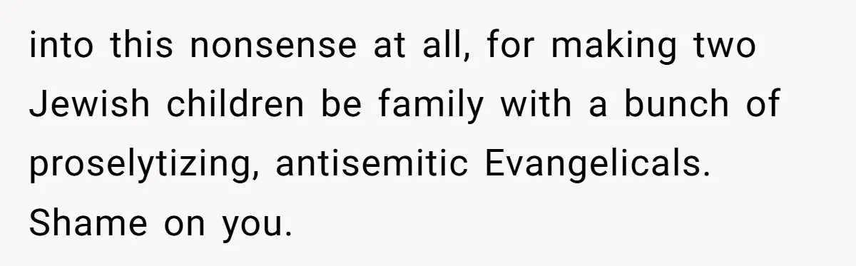 into this nonsense at all, for making two Jewish children be family with a bunch of proselytizing, antisemitic Evangelicals. Shame on you.