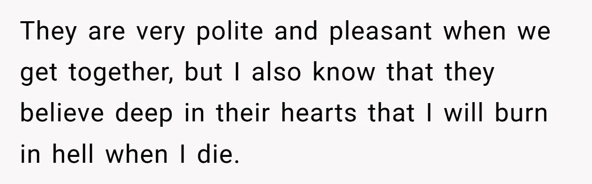 They are very polite and pleasant when we get together, but I also know that they believe deep in their hearts that I will burn in hell when I die.