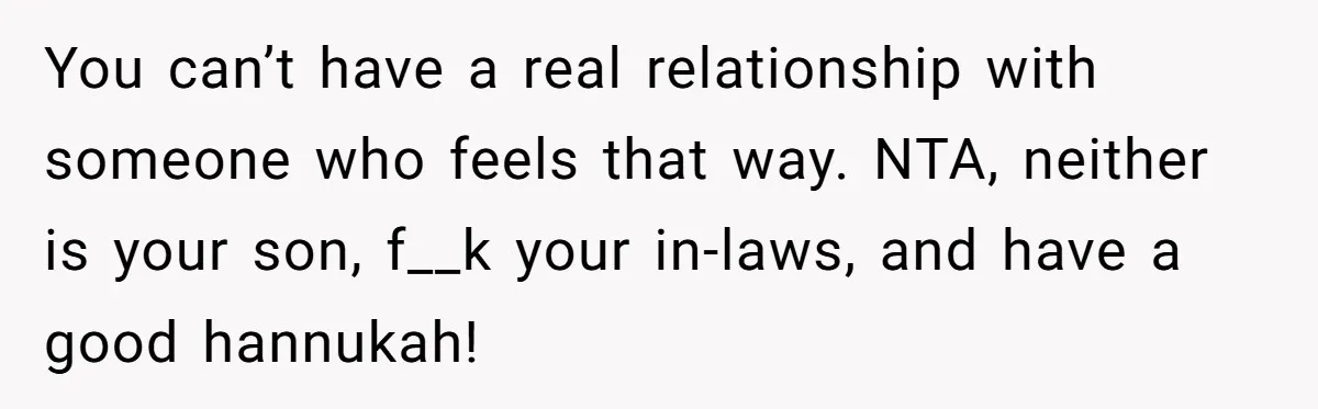You can’t have a real relationship with someone who feels that way. NTA, neither is your son, f__k your in-laws, and have a good hannukah!