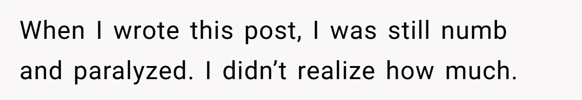 When I wrote this post, I was still numb and paralyzed. I didn’t realize how much.