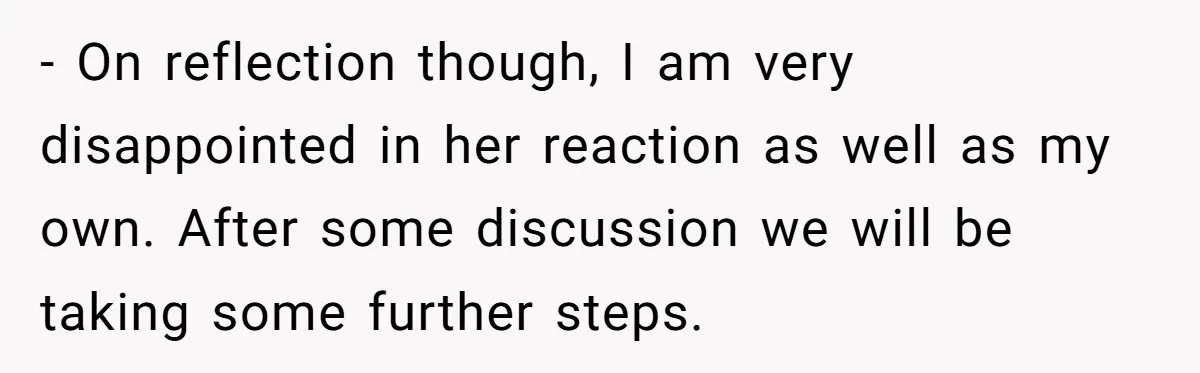 - On reflection though, I am very disappointed in her reaction as well as my own. After some discussion we will be taking some further steps.