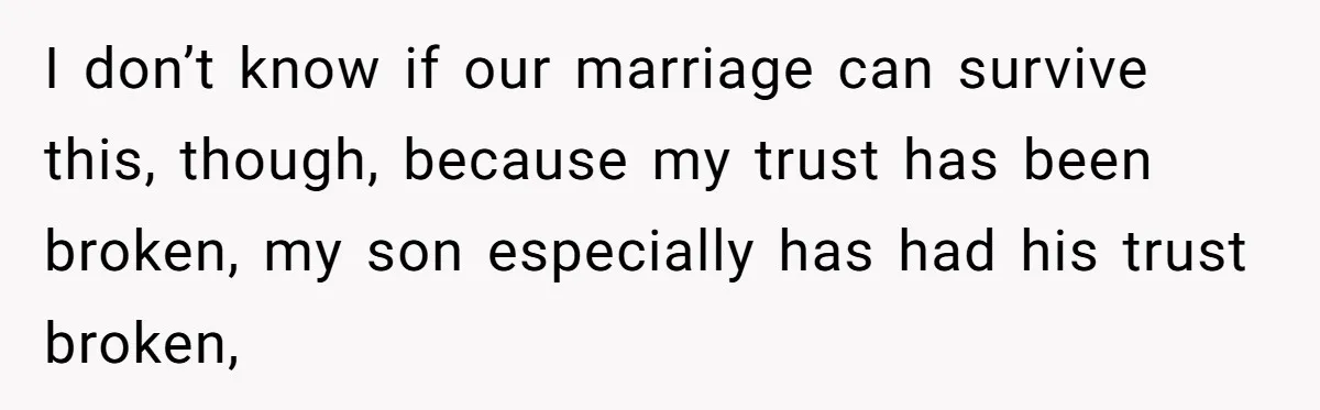 I don’t know if our marriage can survive this, though, because my trust has been broken, my son especially has had his trust broken,