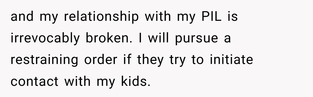 and my relationship with my PIL is irrevocably broken. I will pursue a restraining order if they try to initiate contact with my kids.