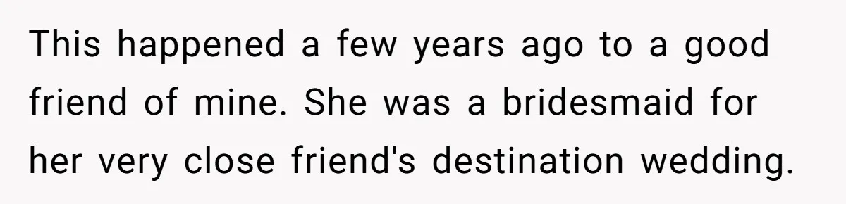 This happened a few years ago to a good friend of mine. She was a bridesmaid for her very close friend's destination wedding.