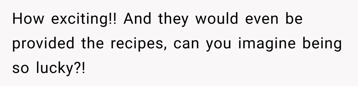 How exciting!! And they would even be provided the recipes, can you imagine being so lucky?!