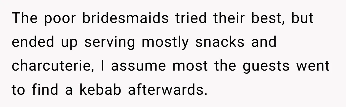 The poor bridesmaids tried their best, but ended up serving mostly snacks and charcuterie, I assume most the guests went to find a kebab afterwards.