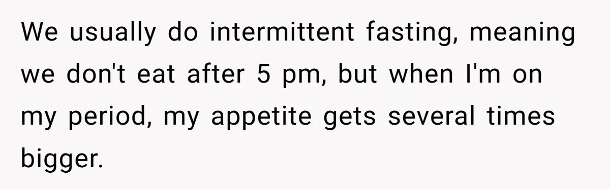 We usually do intermittent fasting, meaning we don't eat after 5 pm, but when I'm on my period, my appetite gets several times bigger.