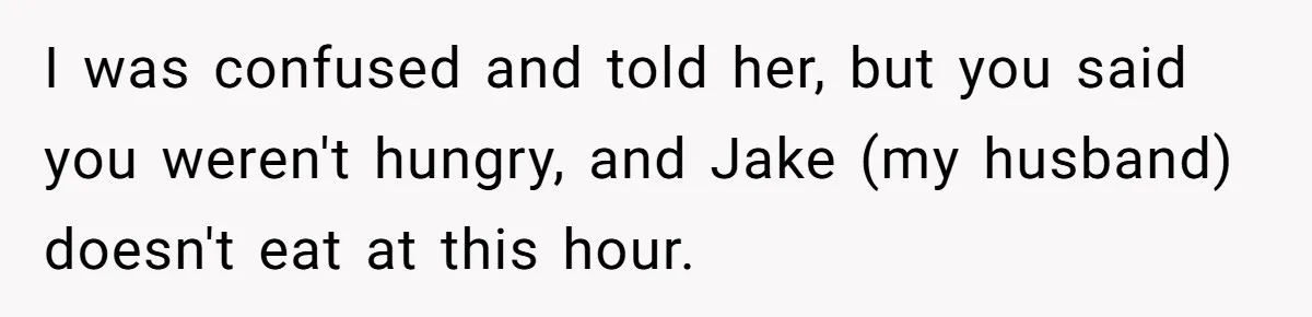 I was confused and told her, but you said you weren't hungry, and Jake (my husband) doesn't eat at this hour.