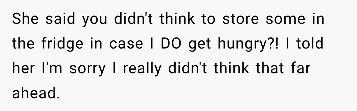 She said you didn't think to store some in the fridge in case I DO get hungry?! I told her I'm sorry I really didn't think that far ahead.