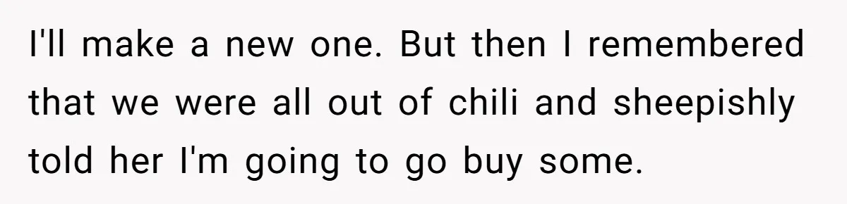 I'll make a new one. But then I remembered that we were all out of chili and sheepishly told her I'm going to go buy some.