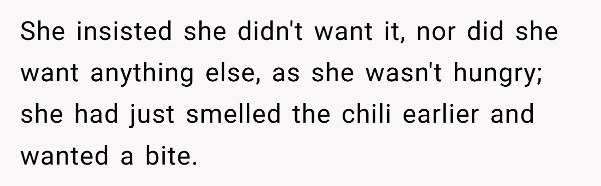 She insisted she didn't want it, nor did she want anything else, as she wasn't hungry; she had just smelled the chili earlier and wanted a bite.