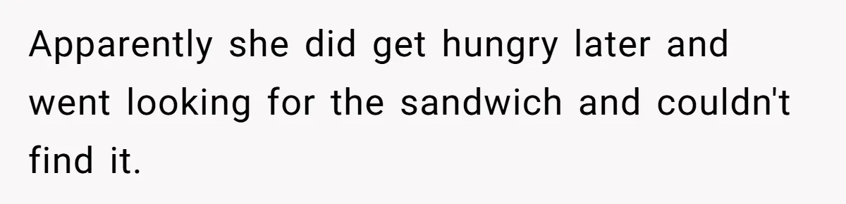 Apparently she did get hungry later and went looking for the sandwich and couldn't find it.